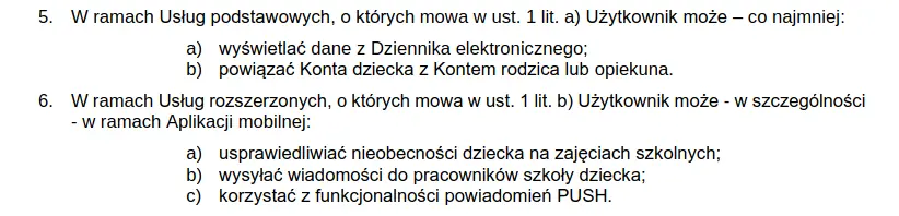 W ramach Usług podstawowych, Użytkownik może – co najmniej: wyświetlać dane z Dziennika elektronicznego; powiązać Konta dziecka z Kontem rodzica lub opiekuna. W ramach Usług rozszerzonych Użytkownik może - w szczególności - w ramach Aplikacji mobilnej: usprawiedliwiać nieobecności dziecka na zajęciach szkolnych; wysyłać wiadomości do pracowników szkoły dziecka; korzystać z funkcjonalności powiadomień PUSH.