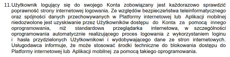 Użytkownik logujący się do swojego Konta zobowiązany jest każdorazowo sprawdzić poprawność strony internetowej logowania. Ze względów bezpieczeństwa teleinformatycznego oraz spójności danych przechowywanych w Platformy internetowej lub Aplikacji mobilnej niedozwolone jest uzyskiwanie przez Użytkowników dostępu do Konta za pomocą innego oprogramowania, niż standardowa przeglądarka internetowa, w szczególności oprogramowania automatycznie realizującego proces logowania z wykorzystaniem loginu i hasła przydzielonych Użytkownikowi wydobywającego dane ze stron internetowych. Usługodawca informuje, że może stosować środki techniczne do blokowania dostępu do Platformy internetowej lub Aplikacji mobilnej za pomocą takiego oprogramowania.